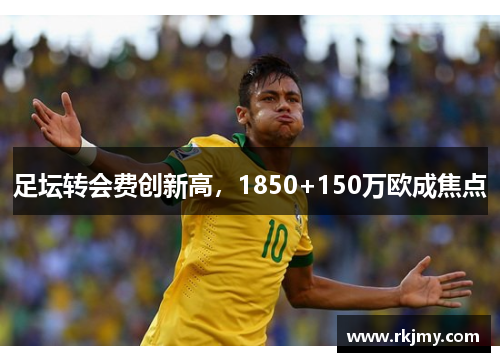 足坛转会费创新高，1850+150万欧成焦点